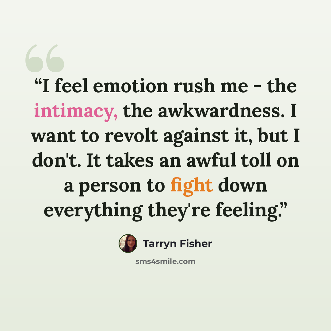 “I feel emotion rush me - the intimacy, the awkwardness. I want to revolt against it, but I don't. It takes an awful toll on a person to fight down everything they're feeling.” quote by Tarryn Fisher
