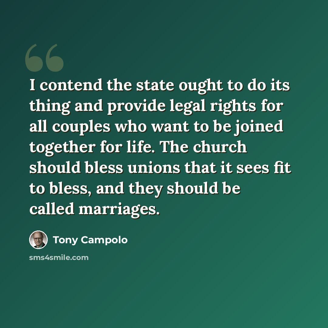 “I contend the state ought to do its thing and provide legal rights for all couples who want to be joined together for life. The church should bless unions that it sees fit to bless, and they should be called marriages.” quote by Tony Campolo