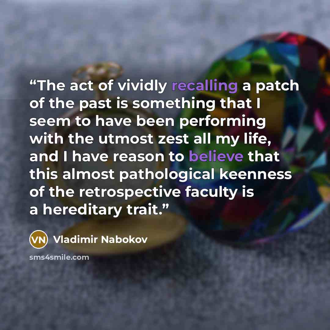 “The act of vividly recalling a patch of the past is something that I seem to have been performing with the utmost zest all my life, and I have reason to believe that this almost pathological keenness of the retrospective faculty is a hereditary trait.” quote by Vladimir Nabokov