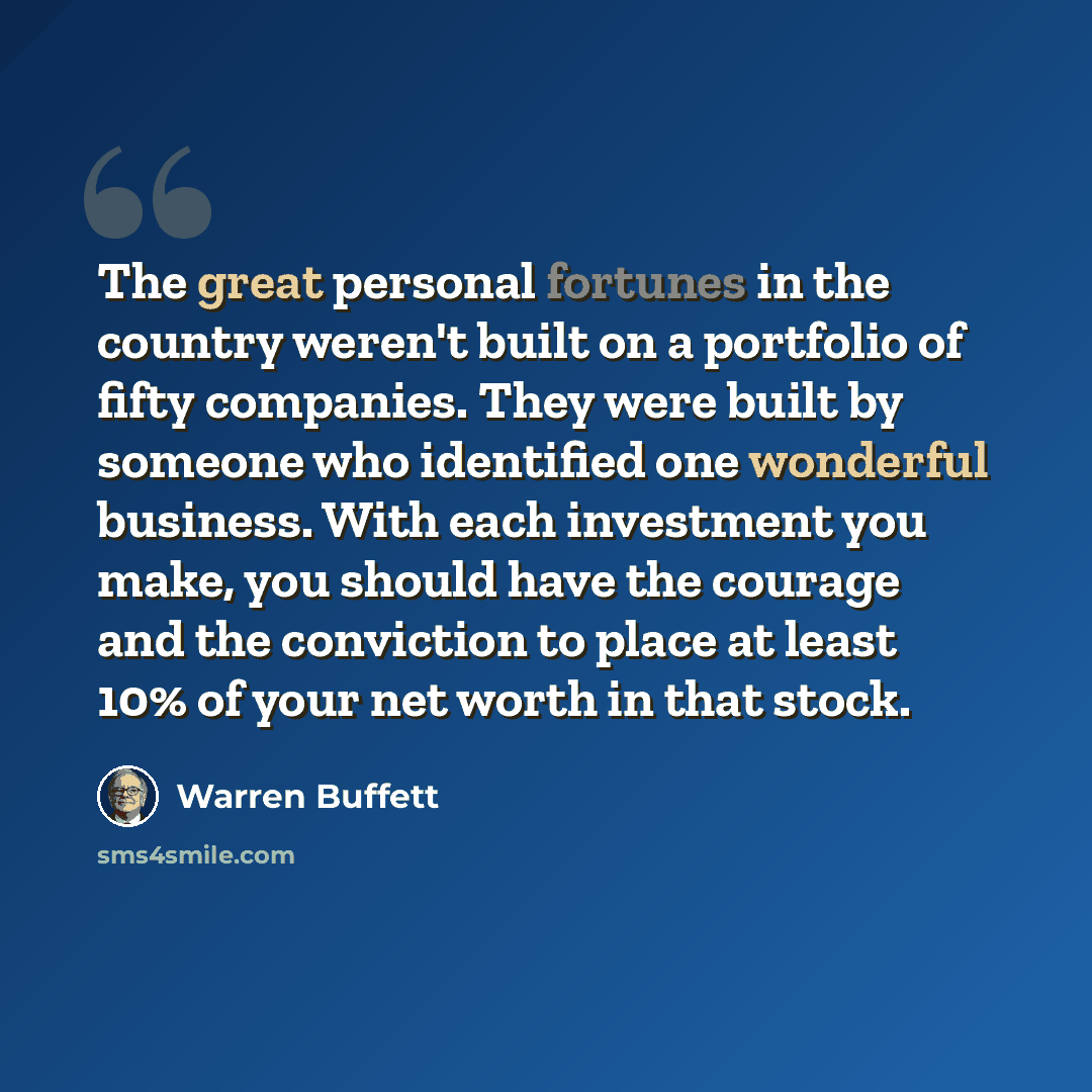 “The great personal fortunes in the country weren't built on a portfolio of fifty companies. They were built by someone who identified one wonderful business. With each investment you make, you should have the courage and the conviction to place at least 10% of your net worth in that stock.” quote by Warren Buffett