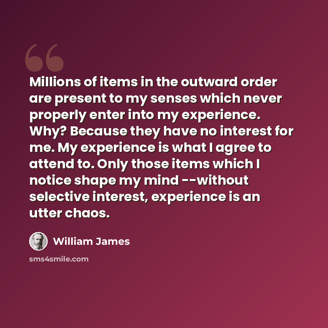 “Millions of items in the outward order are present to my senses which never properly enter into my experience. Why? Because they have no interest for me. My experience is what I agree to attend to. Only those items which I notice shape my mind --without selective interest, experience is an utter…” quote by William James