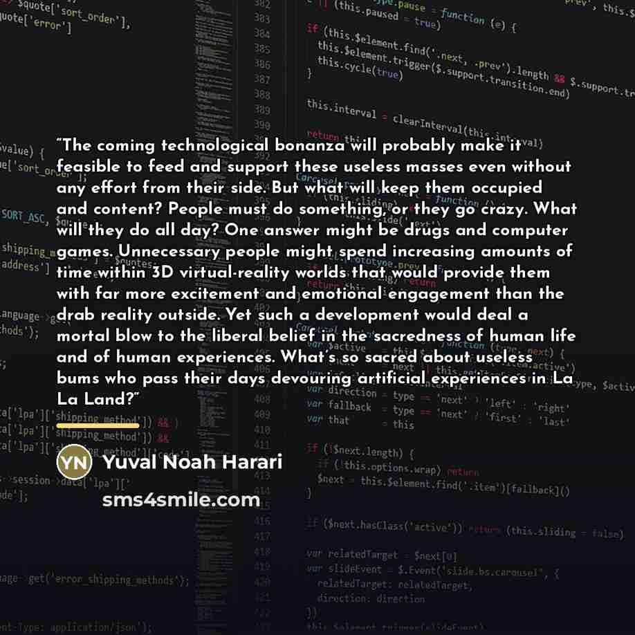 “The coming technological bonanza will probably make it feasible to feed and support these useless masses even without any effort from their side. But what will keep them occupied and content? People must do something, or they go crazy. What will they do all day? One answer might be drugs and…” quote by Yuval Noah Harari