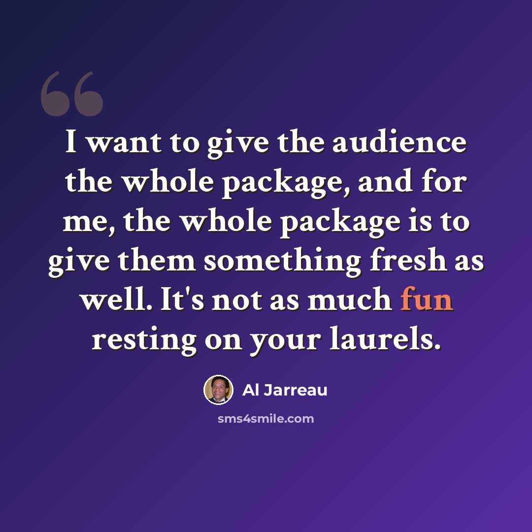 “I want to give the audience the whole package, and for me, the whole package is to give them something fresh as well. It's not as much fun resting on your laurels.” quote by Al Jarreau