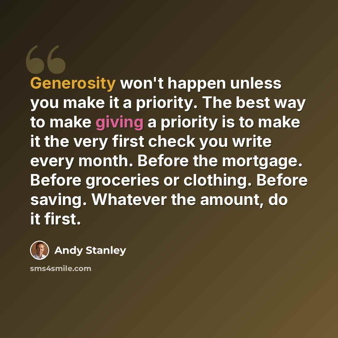 “Generosity won't happen unless you make it a priority. The best way to make giving a priority is to make it the very first check you write every month. Before the mortgage. Before groceries or clothing. Before saving. Whatever the amount, do it first.” quote by Andy Stanley