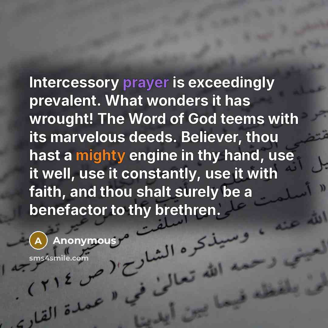 “Intercessory prayer is exceedingly prevalent. What wonders it has wrought! The Word of God teems with its marvelous deeds. Believer, thou hast a mighty engine in thy hand, use it well, use it constantly, use it with faith, and thou shalt surely be a benefactor to thy brethren.” quote by Anonymous