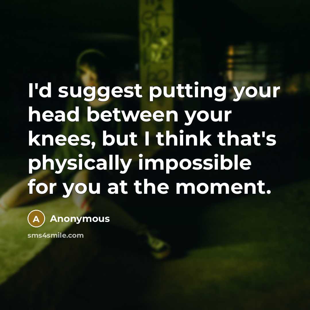 “I'd suggest putting your head between your knees, but I think that's physically impossible for you at the moment.” quote by Anonymous