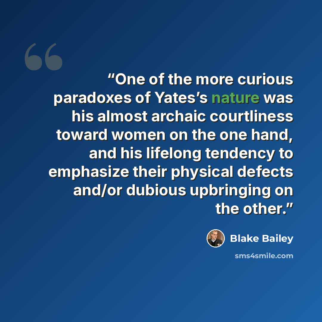 “One of the more curious paradoxes of Yates’s nature was his almost archaic courtliness toward women on the one hand, and his lifelong tendency to emphasize their physical defects and/or dubious upbringing on the other.” quote by Blake Bailey