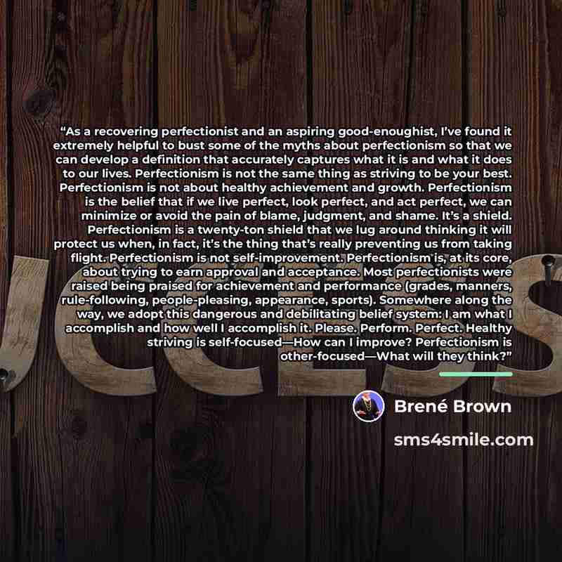 “As a recovering perfectionist and an aspiring good-enoughist, I’ve found it extremely helpful to bust some of the myths about perfectionism so that we can develop a definition that accurately captures what it is and what it does to our lives. Perfectionism is not the same thing as striving to be…” quote by Brené Brown