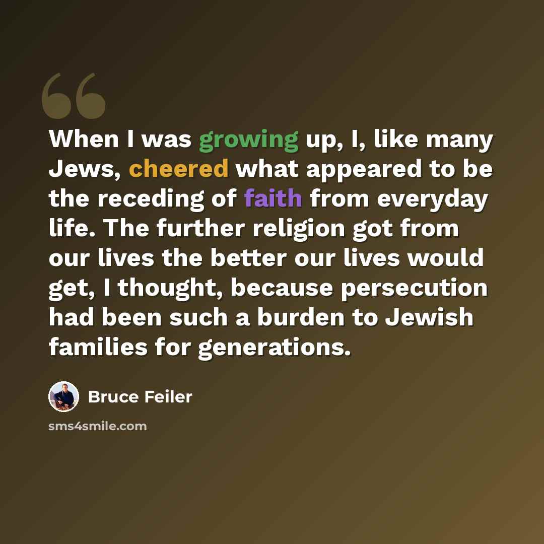 “When I was growing up, I, like many Jews, cheered what appeared to be the receding of faith from everyday life. The further religion got from our lives the better our lives would get, I thought, because persecution had been such a burden to Jewish families for generations.” quote by Bruce Feiler