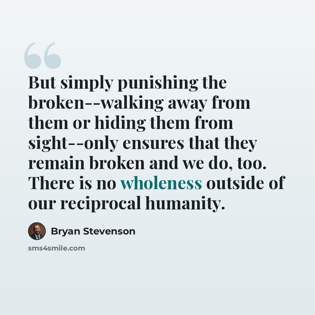 “But simply punishing the broken--walking away from them or hiding them from sight--only ensures that they remain broken and we do, too. There is no wholeness outside of our reciprocal humanity.” quote by Bryan Stevenson