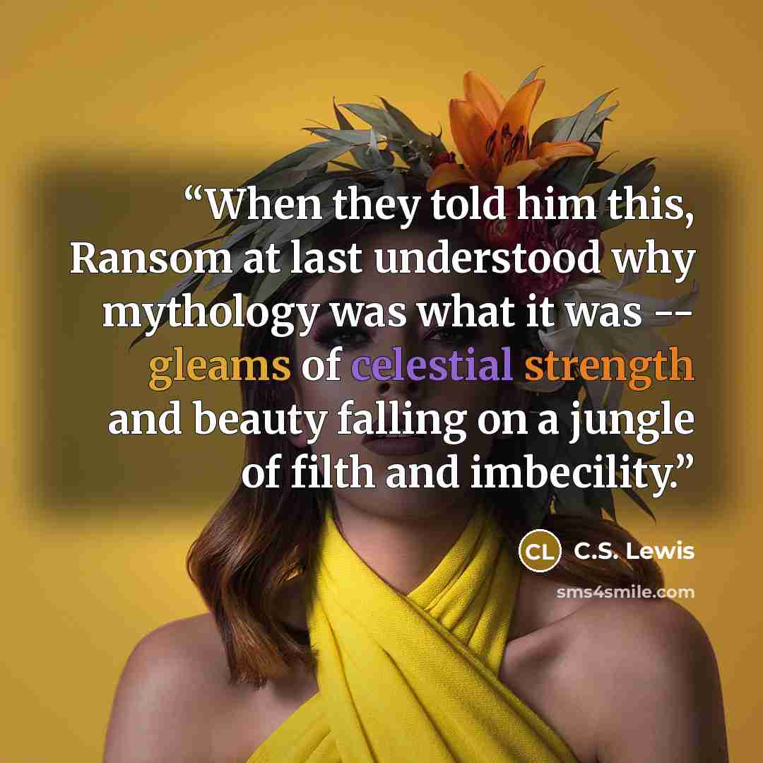 “When they told him this, Ransom at last understood why mythology was what it was -- gleams of celestial strength and beauty falling on a jungle of filth and imbecility.” quote by C.S. Lewis