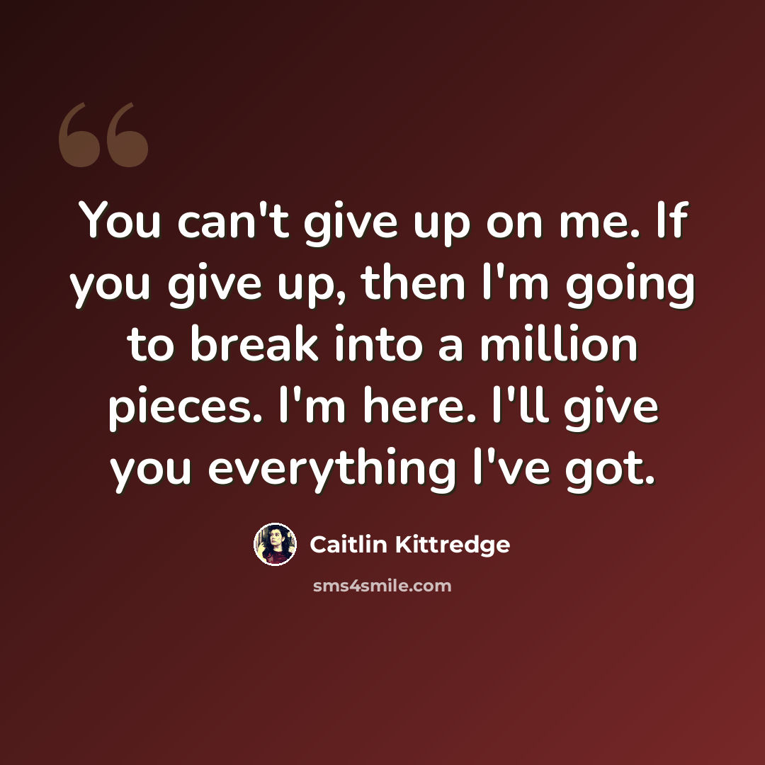 “You can't give up on me. If you give up, then I'm going to break into a million pieces. I'm here. I'll give you everything I've got.” quote by Caitlin Kittredge