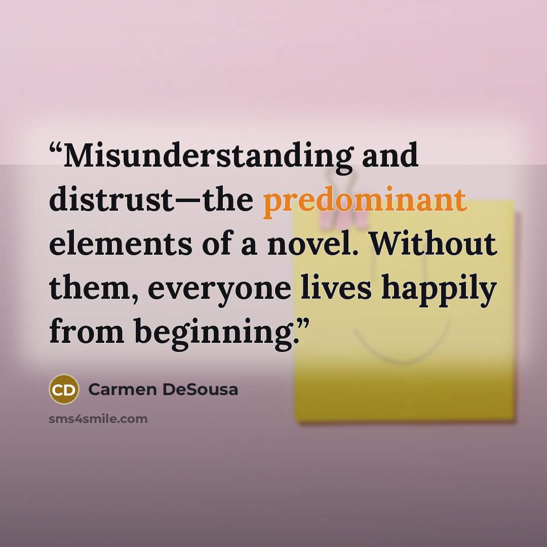 “Misunderstanding and distrust—the predominant elements of a novel. Without them, everyone lives happily from beginning.” quote by Carmen DeSousa