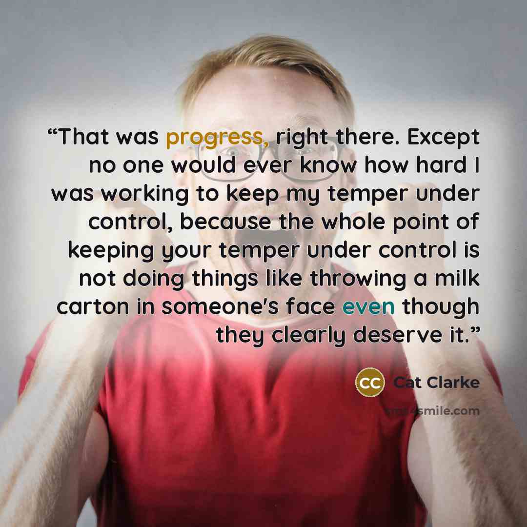 “That was progress, right there. Except no one would ever know how hard I was working to keep my temper under control, because the whole point of keeping your temper under control is not doing things like throwing a milk carton in someone's face even though they clearly deserve it.” quote by Cat Clarke