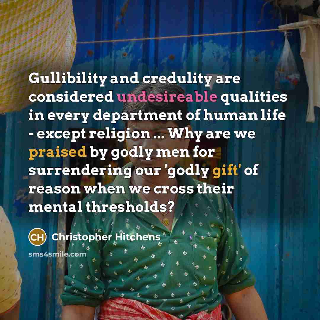 “Gullibility and credulity are considered undesireable qualities in every department of human life - except religion ... Why are we praised by godly men for surrendering our 'godly gift' of reason when we cross their mental thresholds?” quote by Christopher Hitchens
