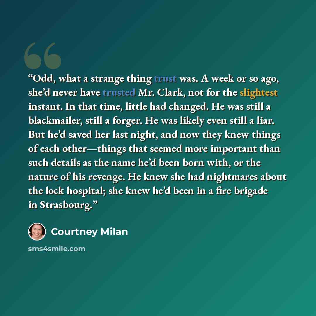 “Odd, what a strange thing trust was. A week or so ago, she’d never have trusted Mr. Clark, not for the slightest instant. In that time, little had changed. He was still a blackmailer, still a forger. He was likely even still a liar. But he’d saved her last night, and now they knew things of each…” quote by Courtney Milan