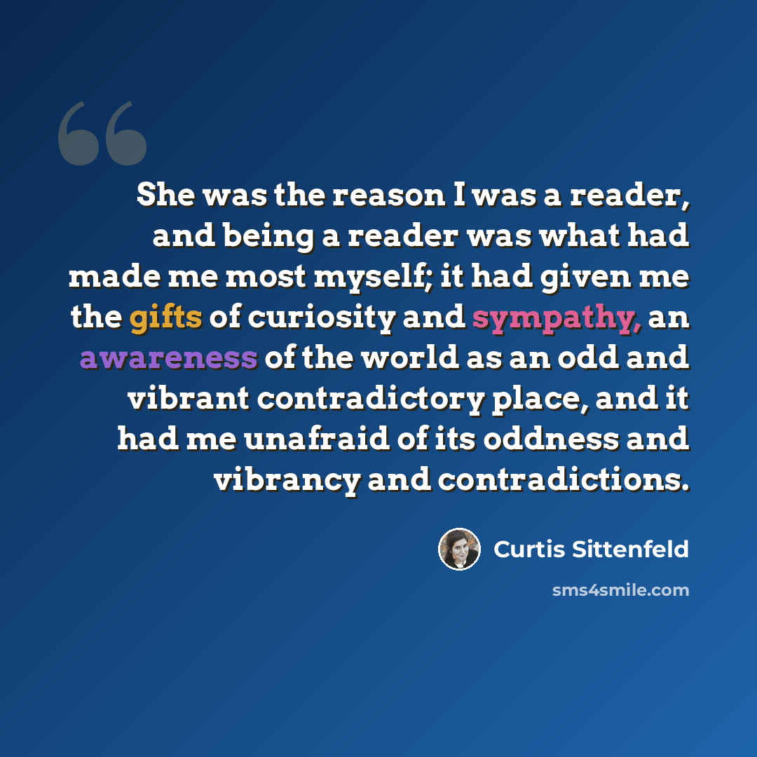 “She was the reason I was a reader, and being a reader was what had made me most myself; it had given me the gifts of curiosity and sympathy, an awareness of the world as an odd and vibrant contradictory place, and it had me unafraid of its oddness and vibrancy and contradictions.” quote by Curtis Sittenfeld