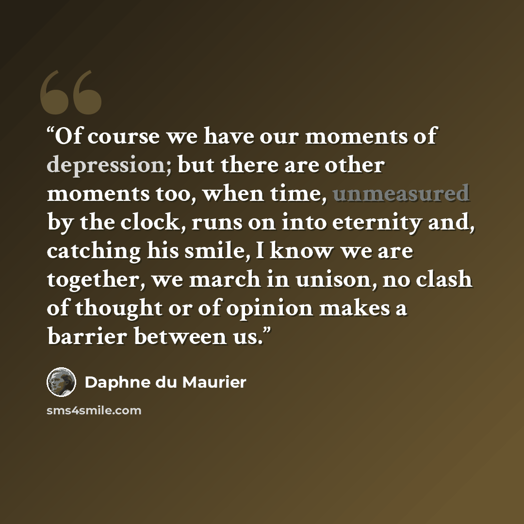 “Of course we have our moments of depression; but there are other moments too, when time, unmeasured by the clock, runs on into eternity and, catching his smile, I know we are together, we march in unison, no clash of thought or of opinion makes a barrier between us.” quote by Daphne du Maurier