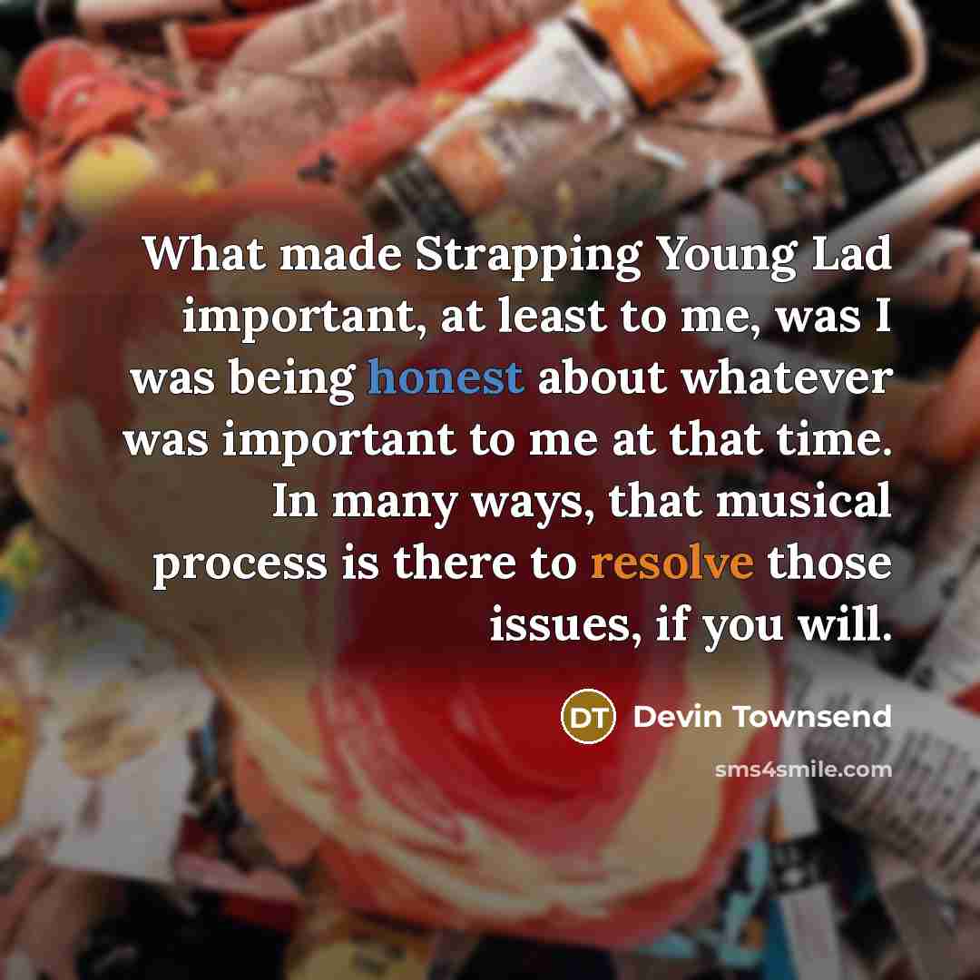 “What made Strapping Young Lad important, at least to me, was I was being honest about whatever was important to me at that time. In many ways, that musical process is there to resolve those issues, if you will.” quote by Devin Townsend