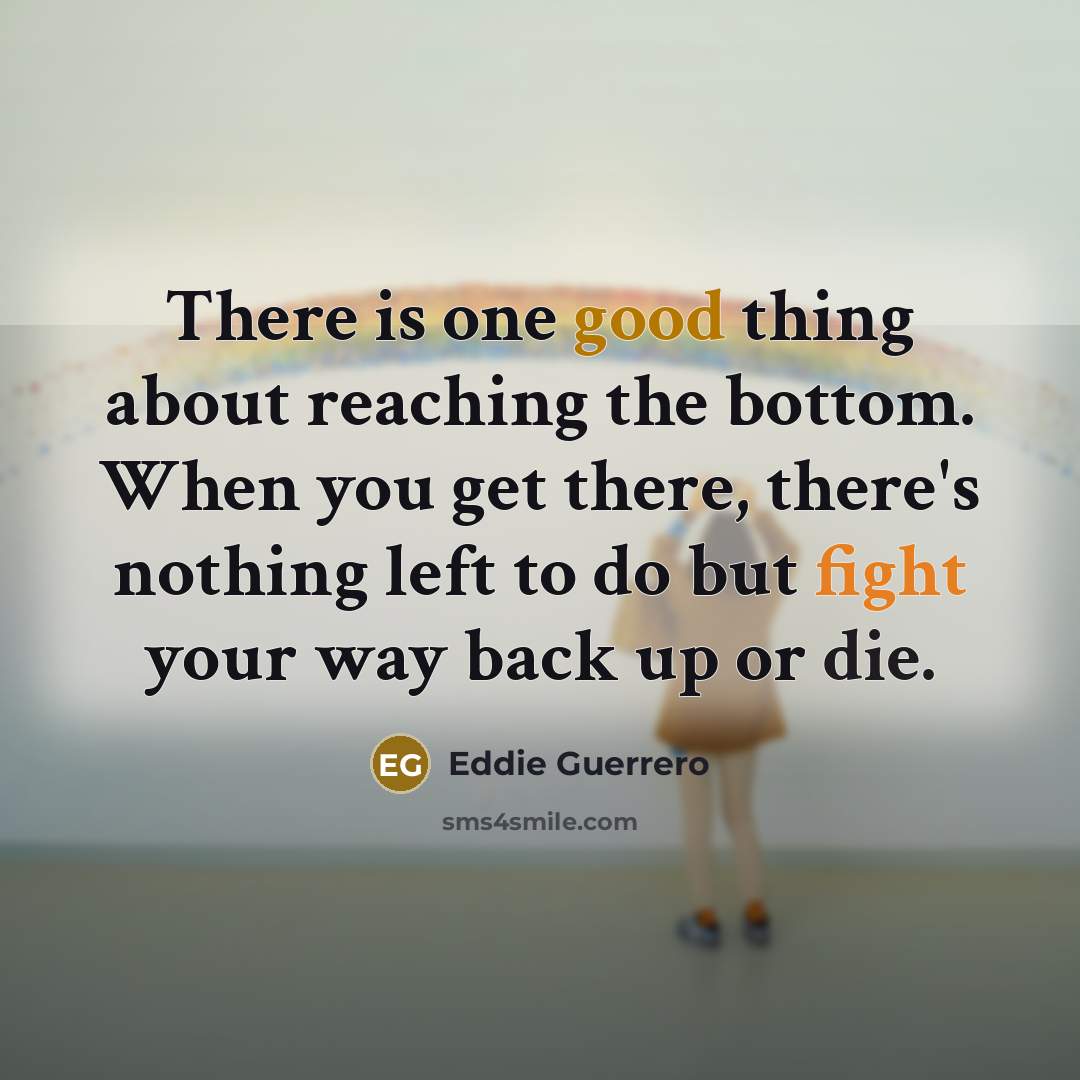 “There is one good thing about reaching the bottom. When you get there, there's nothing left to do but fight your way back up or die.” quote by Eddie Guerrero