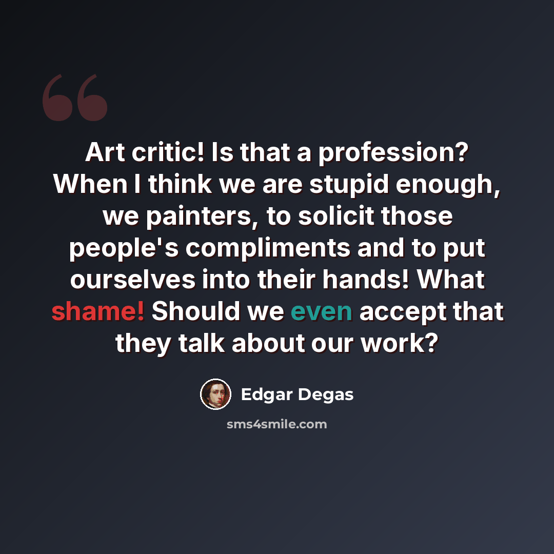 “Art critic! Is that a profession? When I think we are stupid enough, we painters, to solicit those people's compliments and to put ourselves into their hands! What shame! Should we even accept that they talk about our work?” quote by Edgar Degas