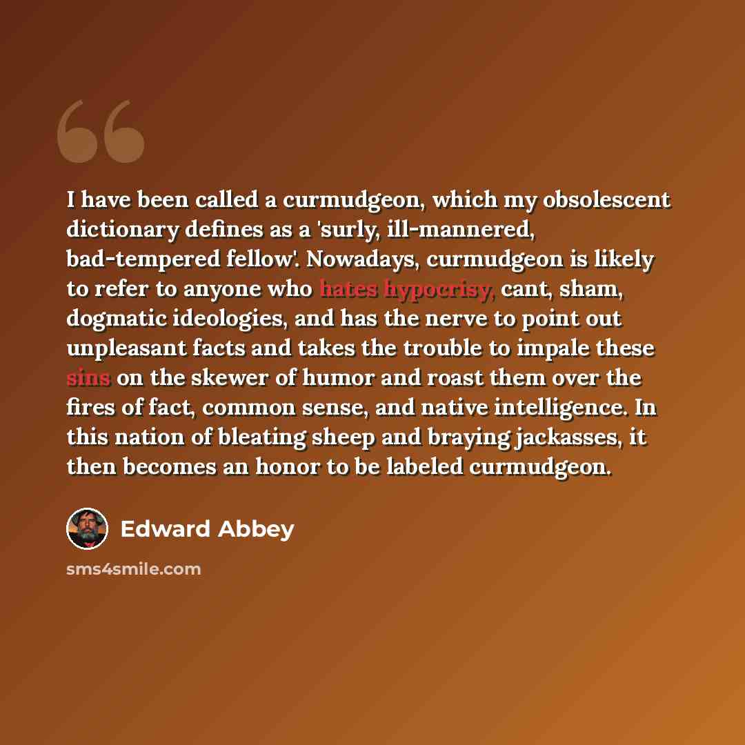 “I have been called a curmudgeon, which my obsolescent dictionary defines as a 'surly, ill-mannered, bad-tempered fellow'. Nowadays, curmudgeon is likely to refer to anyone who hates hypocrisy, cant, sham, dogmatic ideologies, and has the nerve to point out unpleasant facts and takes the trouble to…” quote by Edward Abbey