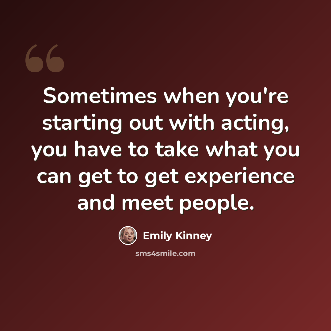 “Sometimes when you're starting out with acting, you have to take what you can get to get experience and meet people.” quote by Emily Kinney