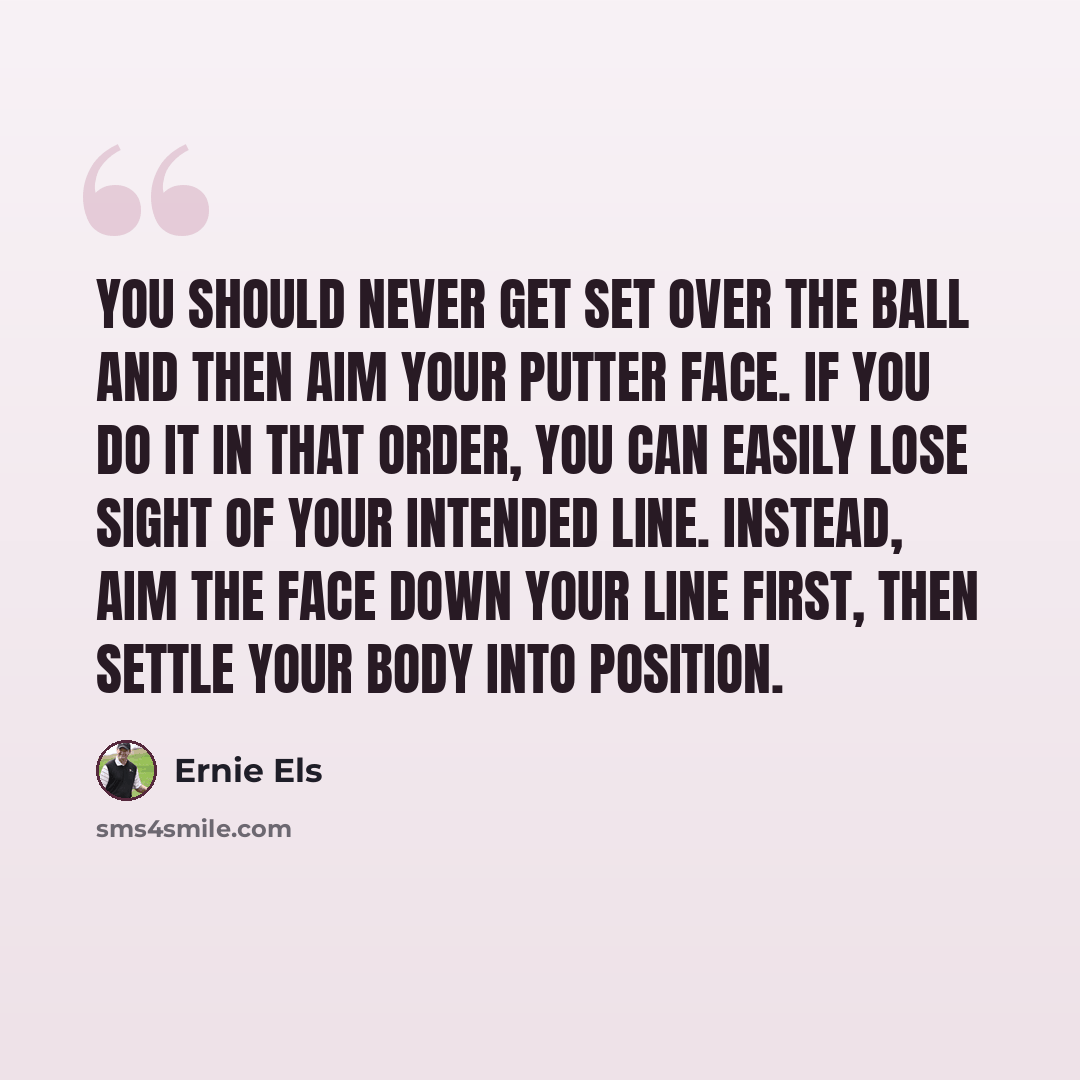 “You should never get set over the ball and then aim your putter face. If you do it in that order, you can easily lose sight of your intended line. Instead, aim the face down your line first, then settle your body into position.” quote by Ernie Els