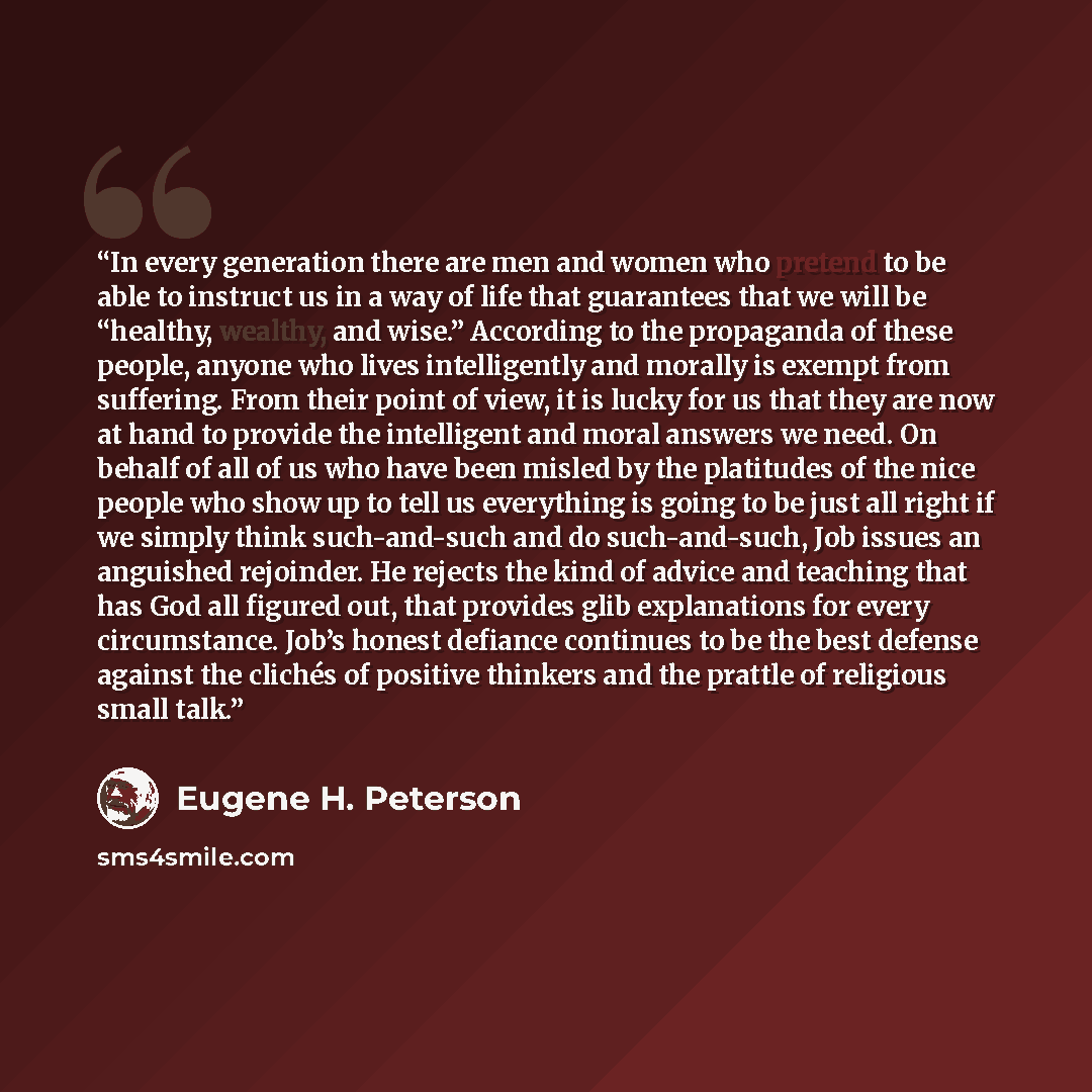 “In every generation there are men and women who pretend to be able to instruct us in a way of life that guarantees that we will be “healthy, wealthy, and wise.” According to the propaganda of these people, anyone who lives intelligently and morally is exempt from suffering. From their point of…” quote by Eugene H. Peterson