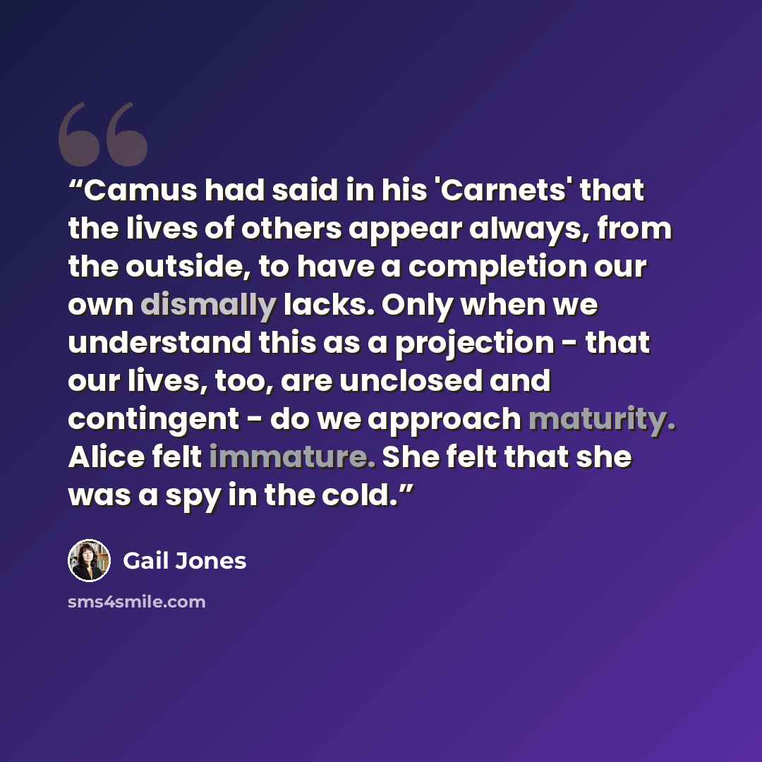 “Camus had said in his 'Carnets' that the lives of others appear always, from the outside, to have a completion our own dismally lacks. Only when we understand this as a projection - that our lives, too, are unclosed and contingent - do we approach maturity. Alice felt immature. She felt that she…” quote by Gail Jones