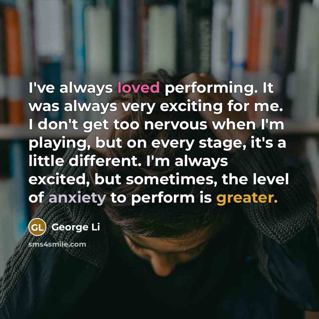 “I've always loved performing. It was always very exciting for me. I don't get too nervous when I'm playing, but on every stage, it's a little different. I'm always excited, but sometimes, the level of anxiety to perform is greater.” quote by George Li