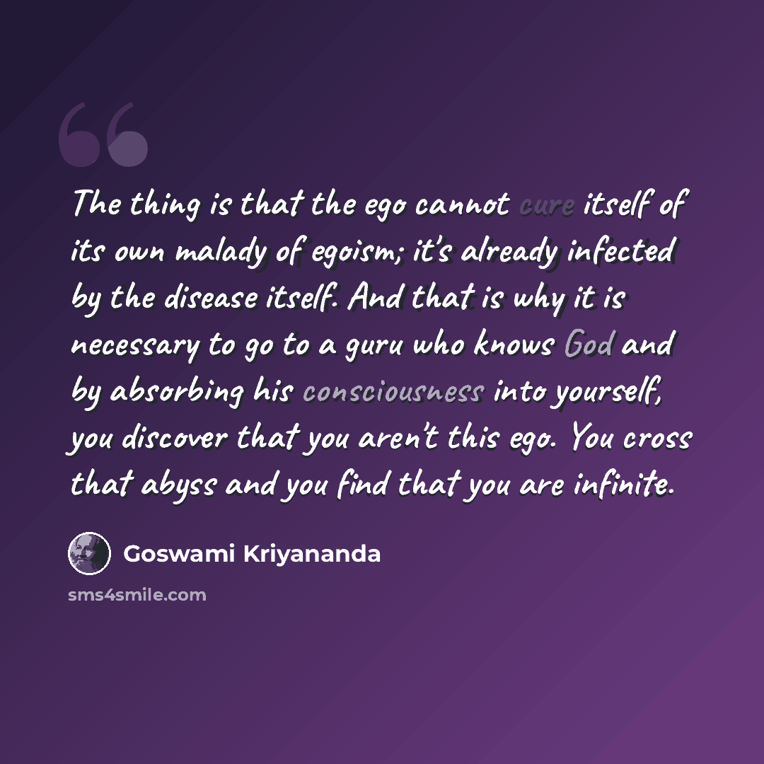 “The thing is that the ego cannot cure itself of its own malady of egoism; it's already infected by the disease itself. And that is why it is necessary to go to a guru who knows God and by absorbing his consciousness into yourself, you discover that you aren't this ego. You cross that abyss and you…” quote by Goswami Kriyananda