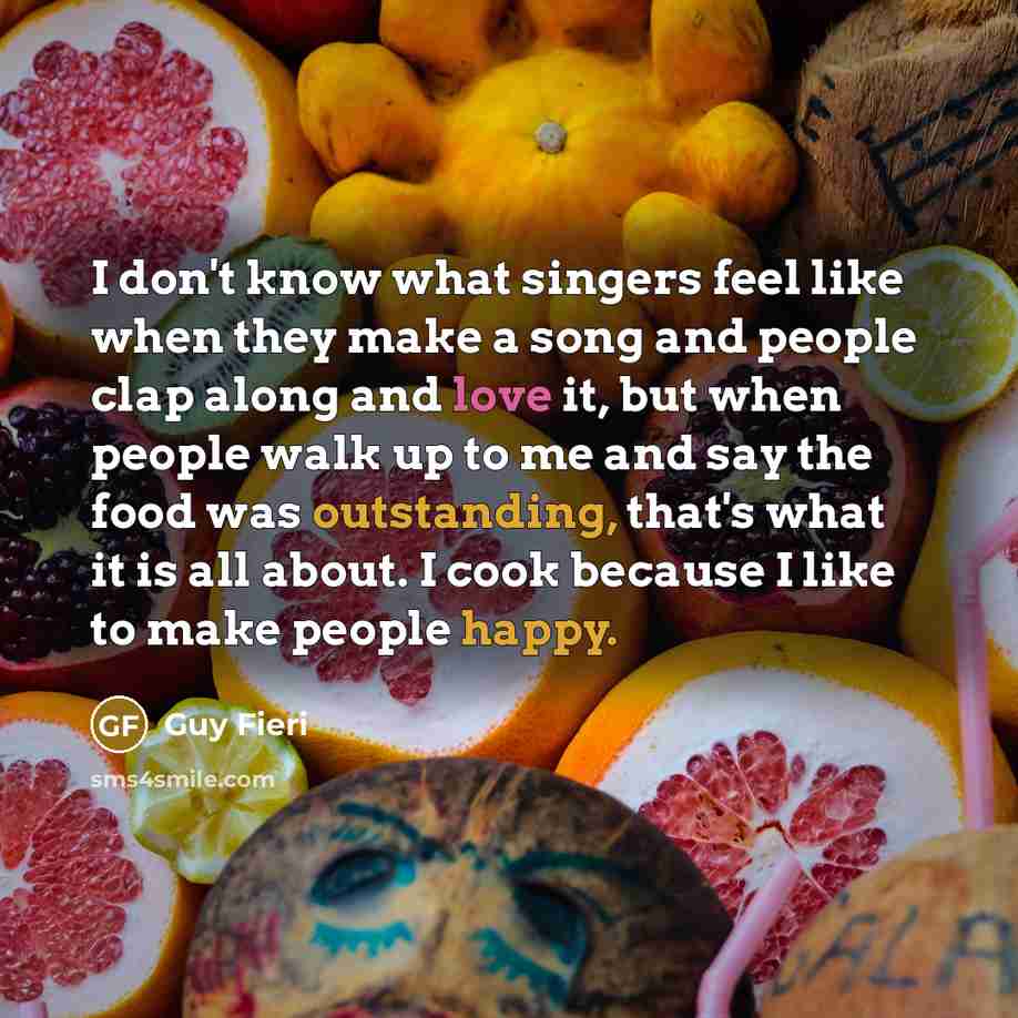 “I don't know what singers feel like when they make a song and people clap along and love it, but when people walk up to me and say the food was outstanding, that's what it is all about. I cook because I like to make people happy.” quote by Guy Fieri