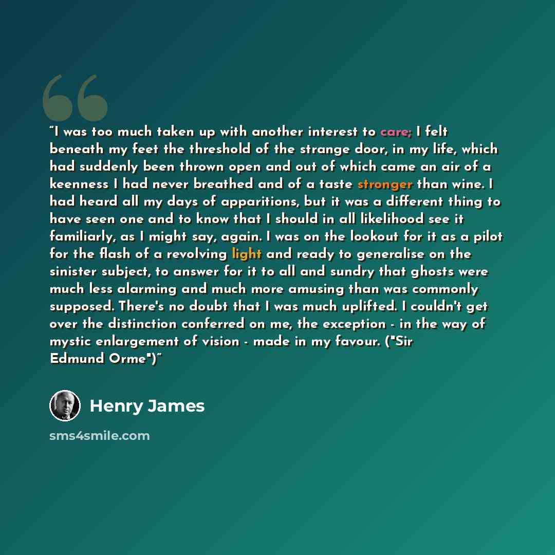 “I was too much taken up with another interest to care; I felt beneath my feet the threshold of the strange door, in my life, which had suddenly been thrown open and out of which came an air of a keenness I had never breathed and of a taste stronger than wine. I had heard all my days of…” quote by Henry James