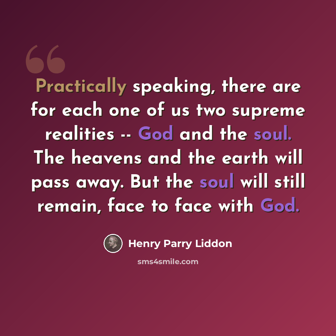 “Practically speaking, there are for each one of us two supreme realities -- God and the soul. The heavens and the earth will pass away. But the soul will still remain, face to face with God.” quote by Henry Parry Liddon