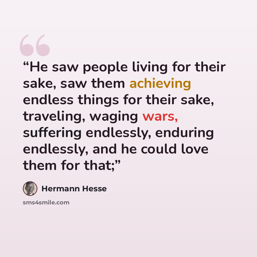 “He saw people living for their sake, saw them achieving endless things for their sake, traveling, waging wars, suffering endlessly, enduring endlessly, and he could love them for that;” quote by Hermann Hesse