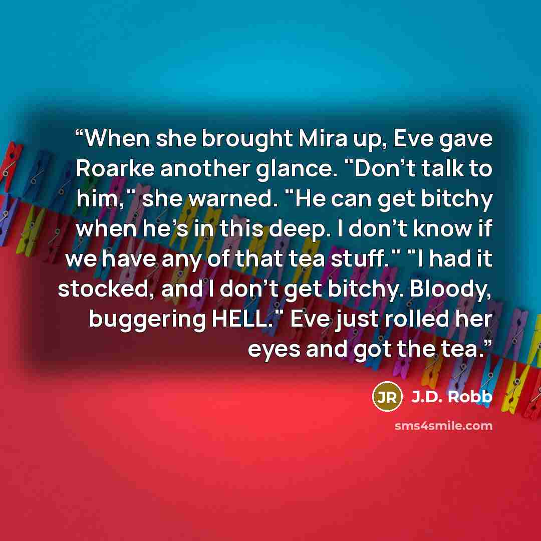 “When she brought Mira up, Eve gave Roarke another glance. "Don't talk to him," she warned. "He can get bitchy when he's in this deep. I don't know if we have any of that tea stuff." "I had it stocked, and I don't get bitchy. Bloody, buggering HELL." Eve just rolled her eyes and got the tea.” quote by J.D. Robb