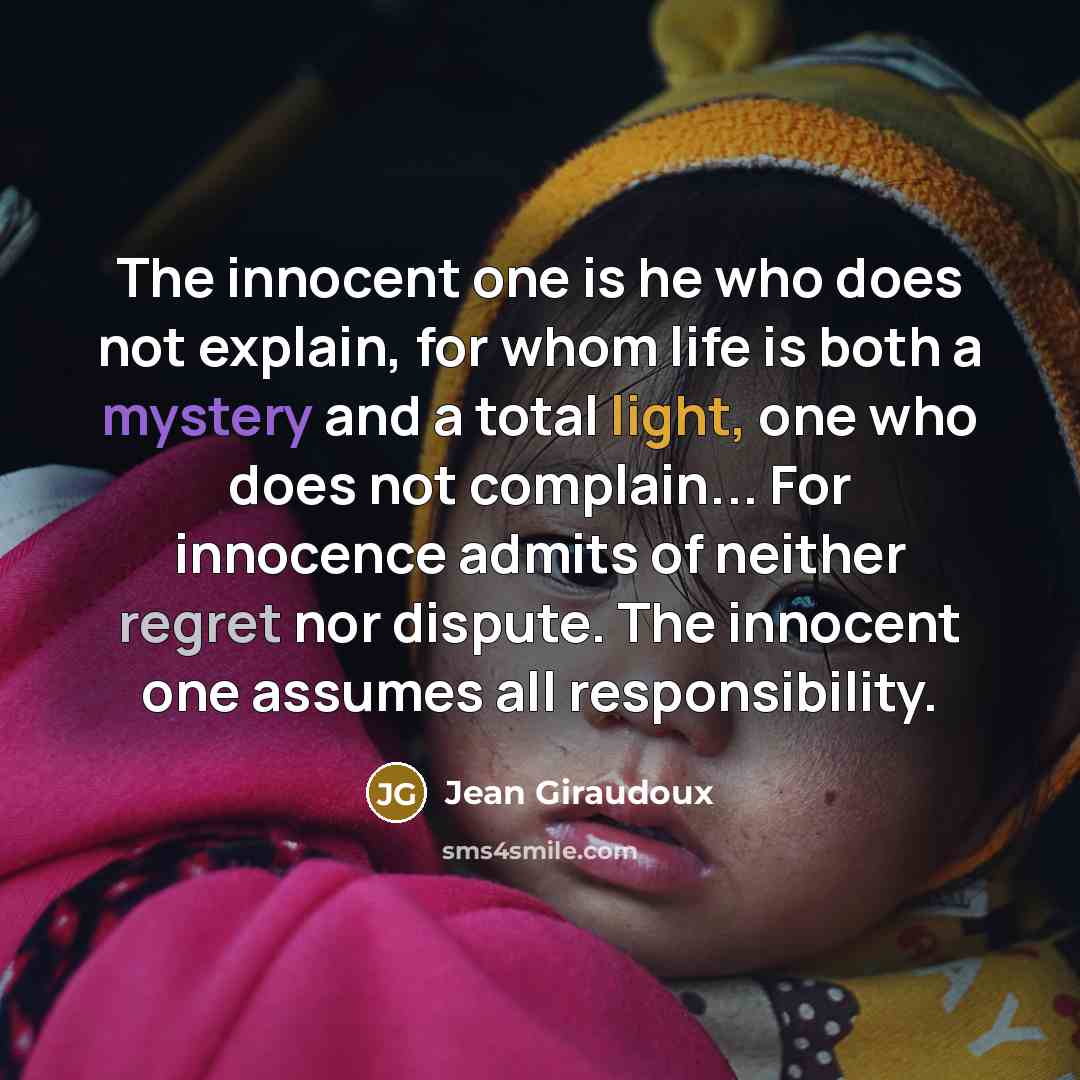 “The innocent one is he who does not explain, for whom life is both a mystery and a total light, one who does not complain... For innocence admits of neither regret nor dispute. The innocent one assumes all responsibility.” quote by Jean Giraudoux