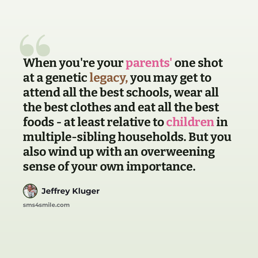 “When you're your parents' one shot at a genetic legacy, you may get to attend all the best schools, wear all the best clothes and eat all the best foods - at least relative to children in multiple-sibling households. But you also wind up with an overweening sense of your own importance.” quote by Jeffrey Kluger