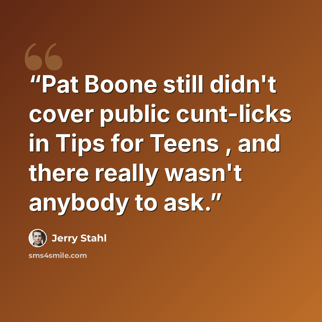 “Pat Boone still didn't cover public cunt-licks in Tips for Teens , and there really wasn't anybody to ask.” quote by Jerry Stahl