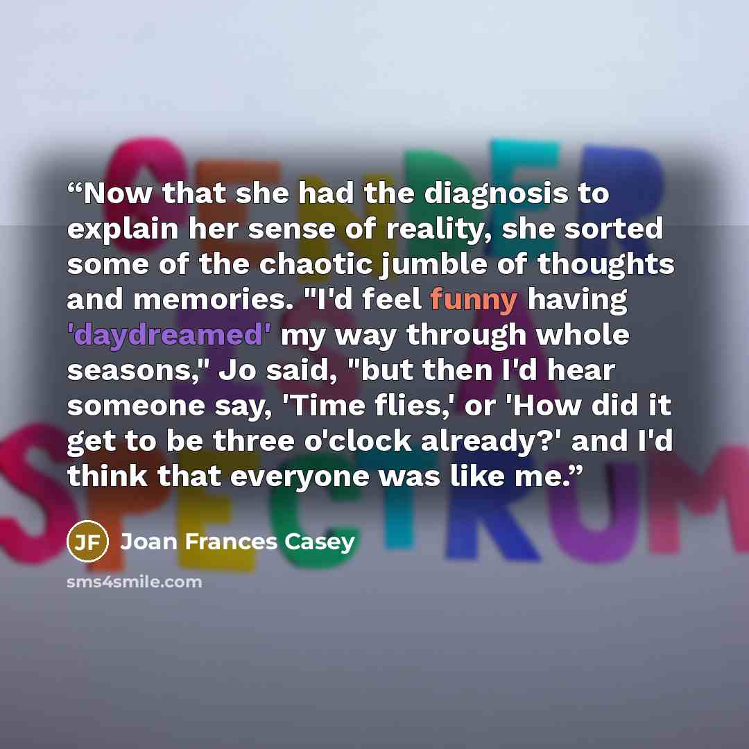 “Now that she had the diagnosis to explain her sense of reality, she sorted some of the chaotic jumble of thoughts and memories. "I'd feel funny having 'daydreamed' my way through whole seasons," Jo said, "but then I'd hear someone say, 'Time flies,' or 'How did it get to be three o'clock already?'…” quote by Joan Frances Casey