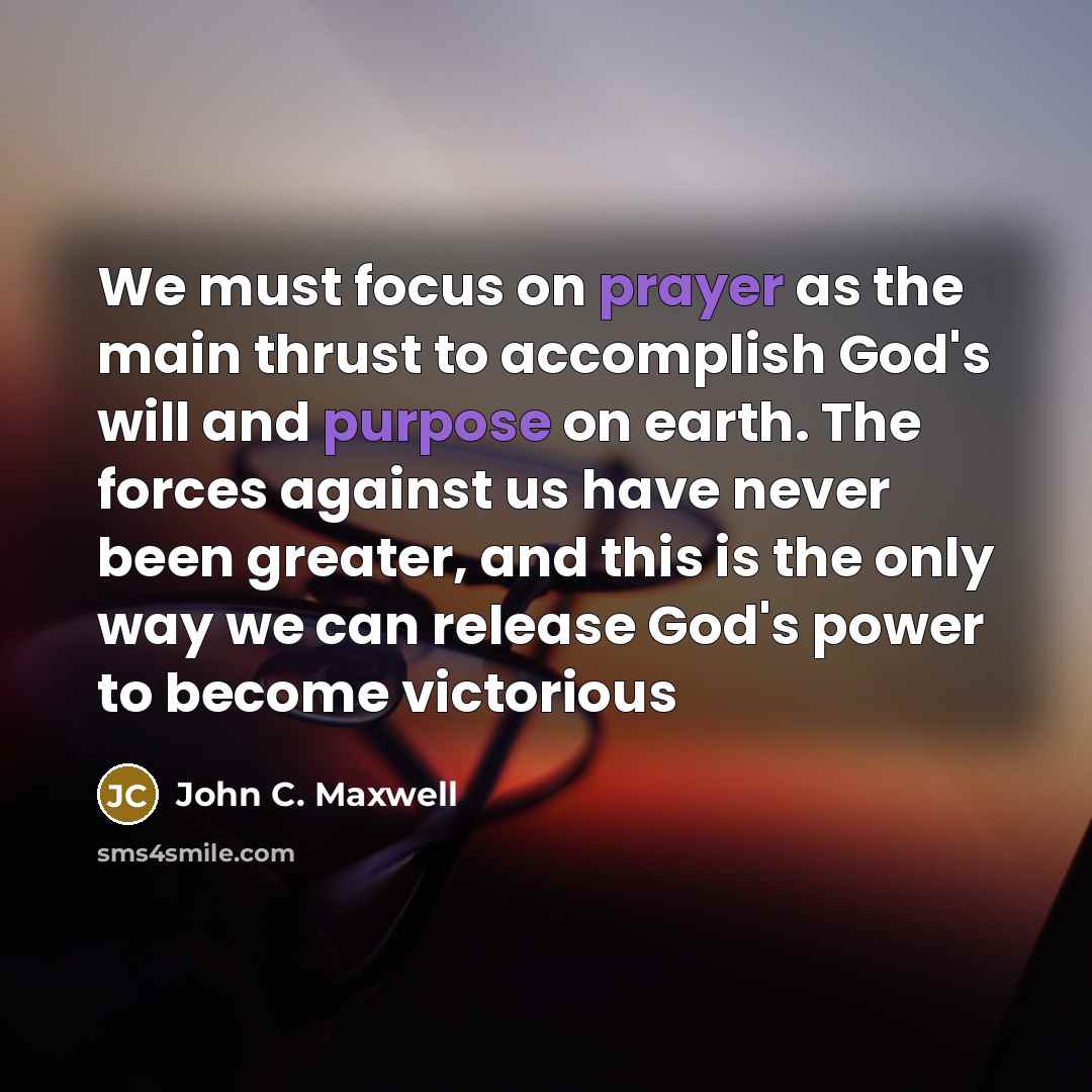 “We must focus on prayer as the main thrust to accomplish God's will and purpose on earth. The forces against us have never been greater, and this is the only way we can release God's power to become victorious” quote by John C. Maxwell