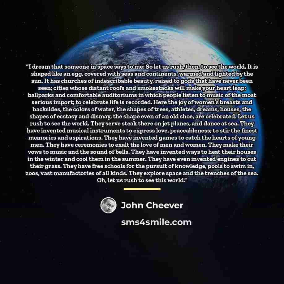 “I dream that someone in space says to me: So let us rush, then, to see the world. It is shaped like an egg, covered with seas and continents, warmed and lighted by the sun. It has churches of indescribable beauty, raised to gods that have never been seen; cities whose distant roofs and smokestacks…” quote by John Cheever