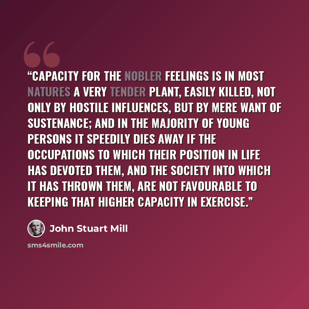 “Capacity for the nobler feelings is in most natures a very tender plant, easily killed, not only by hostile influences, but by mere want of sustenance; and in the majority of young persons it speedily dies away if the occupations to which their position in life has devoted them, and the society…” quote by John Stuart Mill
