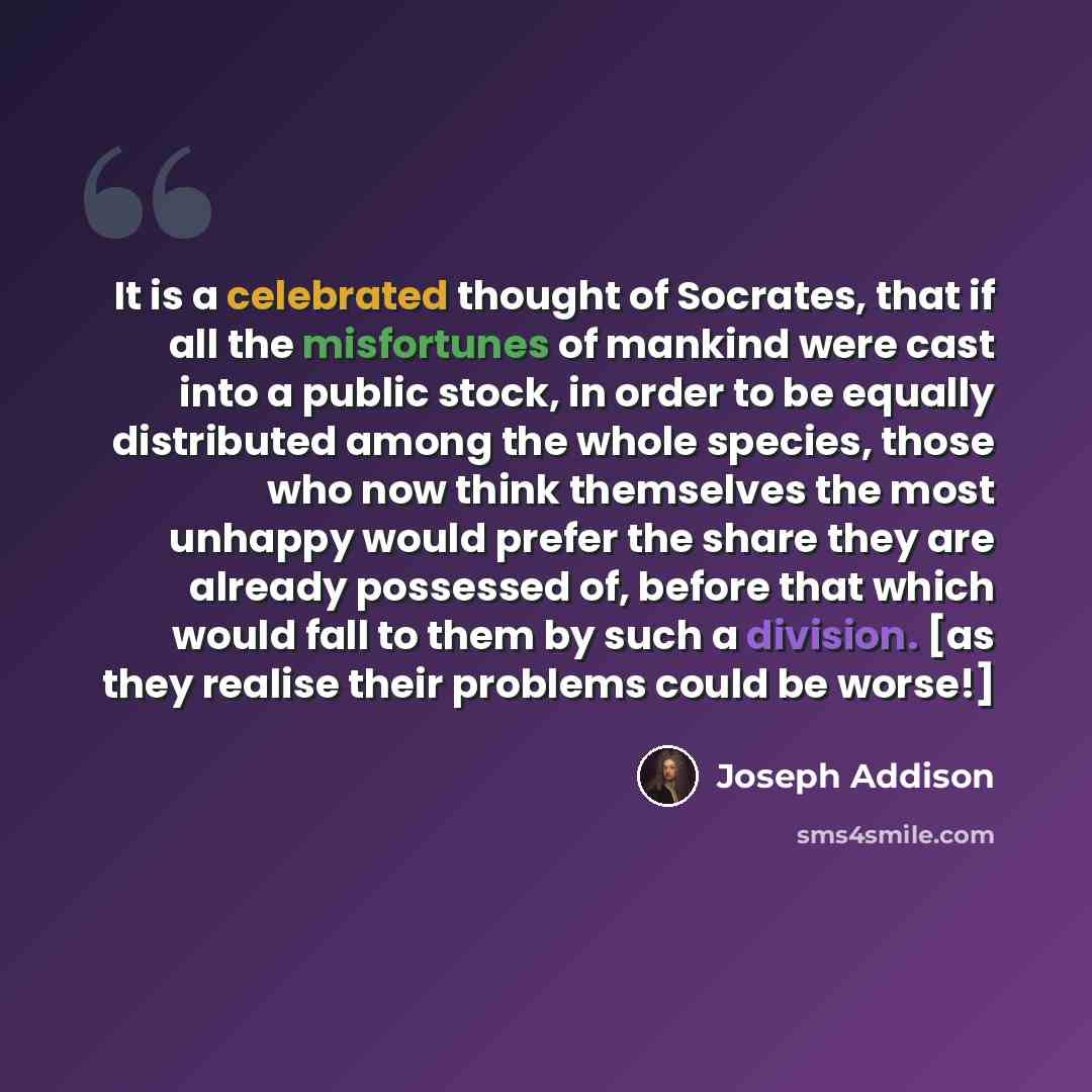 “It is a celebrated thought of Socrates, that if all the misfortunes of mankind were cast into a public stock, in order to be equally distributed among the whole species, those who now think themselves the most unhappy would prefer the share they are already possessed of, before that which would…” quote by Joseph Addison