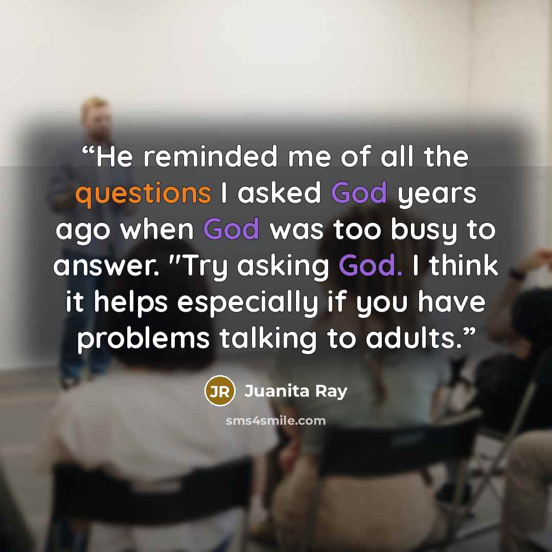 “He reminded me of all the questions I asked God years ago when God was too busy to answer. "Try asking God. I think it helps especially if you have problems talking to adults.” quote by Juanita Ray