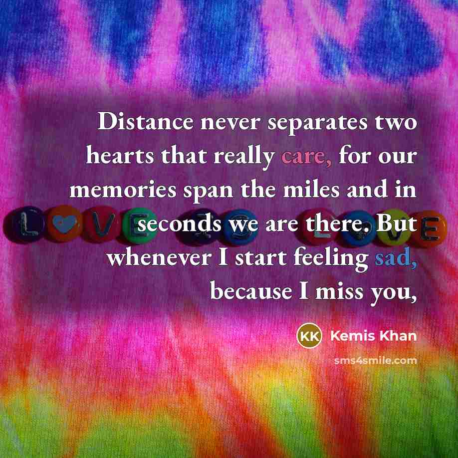“Distance never separates two hearts that really care, for our memories span the miles and in seconds we are there. But whenever I start feeling sad, because I miss you,” quote by Kemis Khan