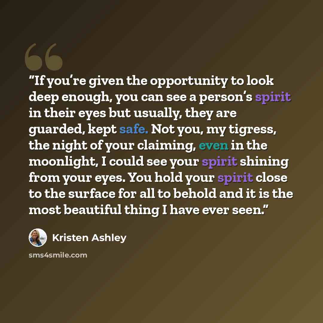 “If you’re given the opportunity to look deep enough, you can see a person’s spirit in their eyes but usually, they are guarded, kept safe. Not you, my tigress, the night of your claiming, even in the moonlight, I could see your spirit shining from your eyes. You hold your spirit close to the…” quote by Kristen Ashley