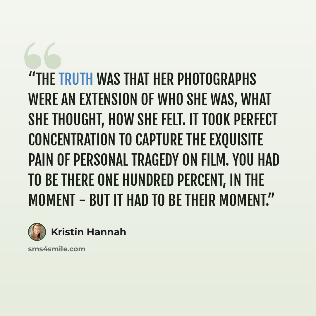 “The truth was that her photographs were an extension of who she was, what she thought, how she felt. It took perfect concentration to capture the exquisite pain of personal tragedy on film. You had to be there one hundred percent, in the moment - but it had to be their moment.” quote by Kristin Hannah