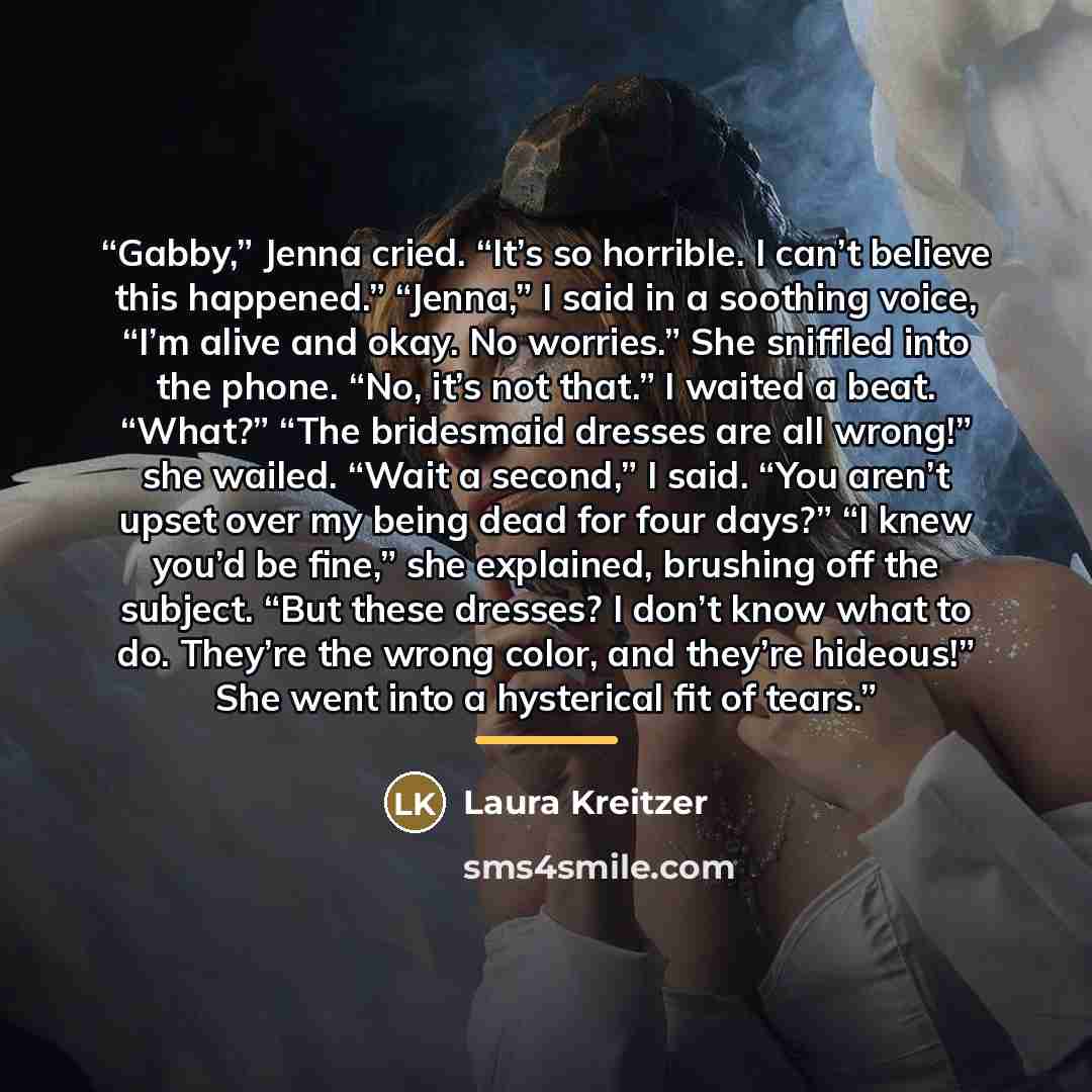 “Gabby,” Jenna cried. “It’s so horrible. I can’t believe this happened.” “Jenna,” I said in a soothing voice, “I’m alive and okay. No worries.” She sniffled into the phone. “No, it’s not that.” I waited a beat. “What?” “The bridesmaid dresses are all wrong!” she wailed. “Wait a second,” I said…” quote by Laura Kreitzer